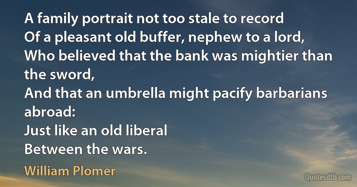 A family portrait not too stale to record
Of a pleasant old buffer, nephew to a lord,
Who believed that the bank was mightier than the sword,
And that an umbrella might pacify barbarians abroad:
Just like an old liberal
Between the wars. (William Plomer)