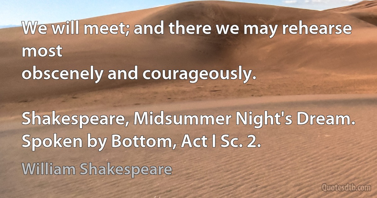 We will meet; and there we may rehearse most
obscenely and courageously.

Shakespeare, Midsummer Night's Dream. Spoken by Bottom, Act I Sc. 2. (William Shakespeare)