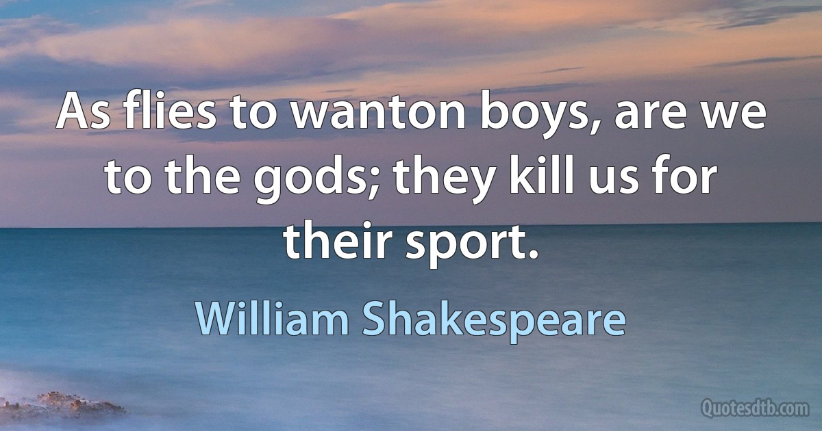 As flies to wanton boys, are we to the gods; they kill us for their sport. (William Shakespeare)