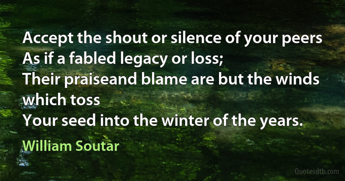 Accept the shout or silence of your peers
As if a fabled legacy or loss;
Their praiseand blame are but the winds which toss
Your seed into the winter of the years. (William Soutar)