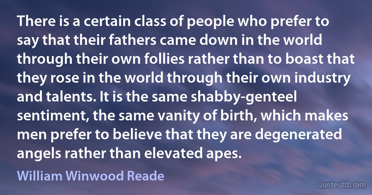 There is a certain class of people who prefer to say that their fathers came down in the world through their own follies rather than to boast that they rose in the world through their own industry and talents. It is the same shabby-genteel sentiment, the same vanity of birth, which makes men prefer to believe that they are degenerated angels rather than elevated apes. (William Winwood Reade)