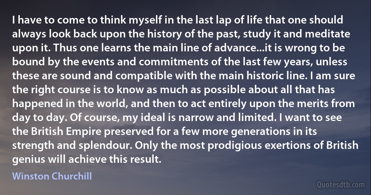 I have to come to think myself in the last lap of life that one should always look back upon the history of the past, study it and meditate upon it. Thus one learns the main line of advance...it is wrong to be bound by the events and commitments of the last few years, unless these are sound and compatible with the main historic line. I am sure the right course is to know as much as possible about all that has happened in the world, and then to act entirely upon the merits from day to day. Of course, my ideal is narrow and limited. I want to see the British Empire preserved for a few more generations in its strength and splendour. Only the most prodigious exertions of British genius will achieve this result. (Winston Churchill)