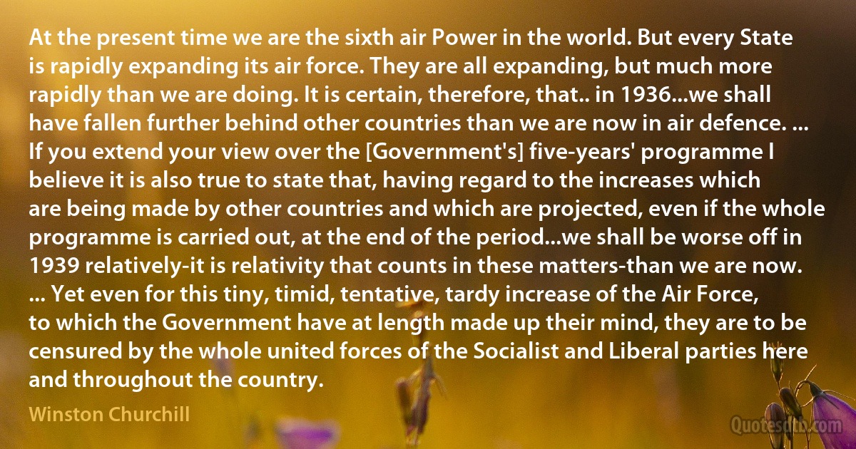 At the present time we are the sixth air Power in the world. But every State is rapidly expanding its air force. They are all expanding, but much more rapidly than we are doing. It is certain, therefore, that.. in 1936...we shall have fallen further behind other countries than we are now in air defence. ... If you extend your view over the [Government's] five-years' programme I believe it is also true to state that, having regard to the increases which are being made by other countries and which are projected, even if the whole programme is carried out, at the end of the period...we shall be worse off in 1939 relatively-it is relativity that counts in these matters-than we are now. ... Yet even for this tiny, timid, tentative, tardy increase of the Air Force, to which the Government have at length made up their mind, they are to be censured by the whole united forces of the Socialist and Liberal parties here and throughout the country. (Winston Churchill)