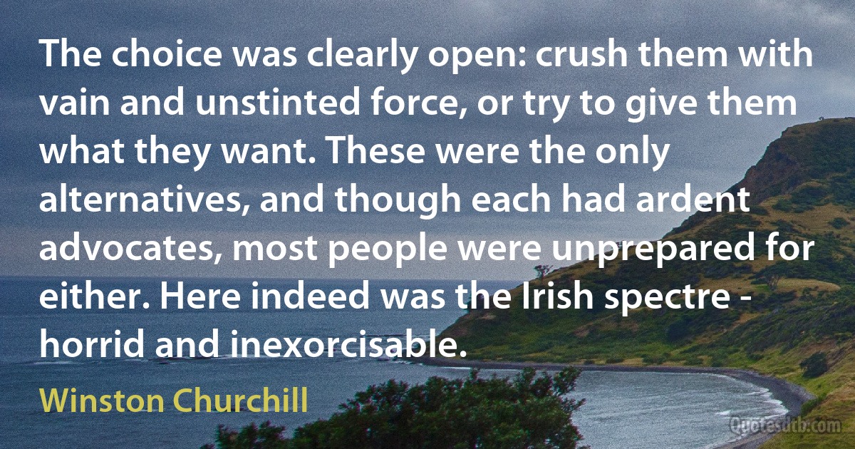 The choice was clearly open: crush them with vain and unstinted force, or try to give them what they want. These were the only alternatives, and though each had ardent advocates, most people were unprepared for either. Here indeed was the Irish spectre - horrid and inexorcisable. (Winston Churchill)