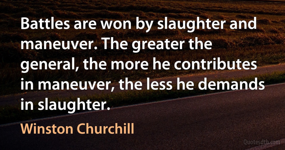 Battles are won by slaughter and maneuver. The greater the general, the more he contributes in maneuver, the less he demands in slaughter. (Winston Churchill)