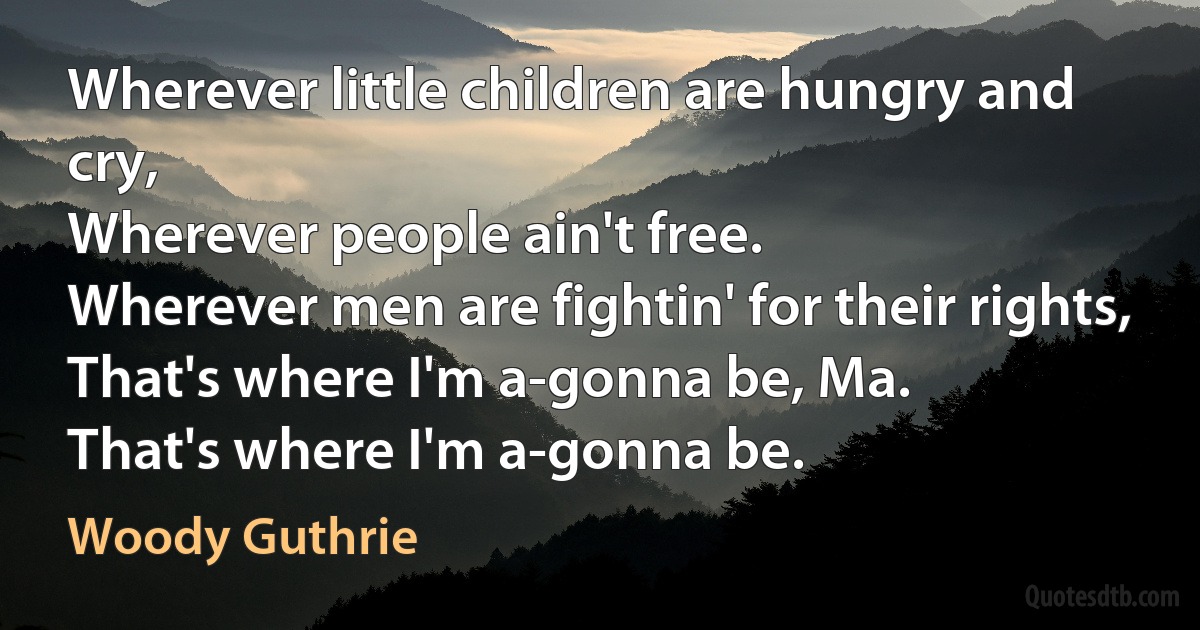 Wherever little children are hungry and cry,
Wherever people ain't free.
Wherever men are fightin' for their rights,
That's where I'm a-gonna be, Ma.
That's where I'm a-gonna be. (Woody Guthrie)