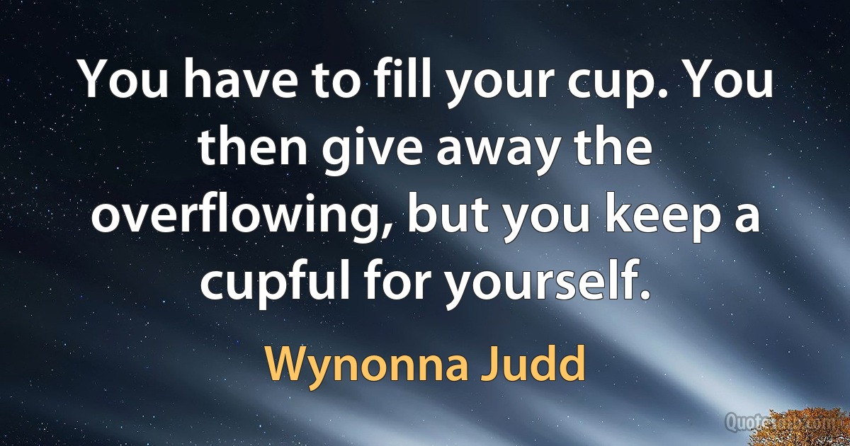 You have to fill your cup. You then give away the overflowing, but you keep a cupful for yourself. (Wynonna Judd)