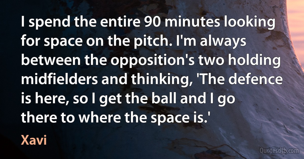 I spend the entire 90 minutes looking for space on the pitch. I'm always between the opposition's two holding midfielders and thinking, 'The defence is here, so I get the ball and I go there to where the space is.' (Xavi)