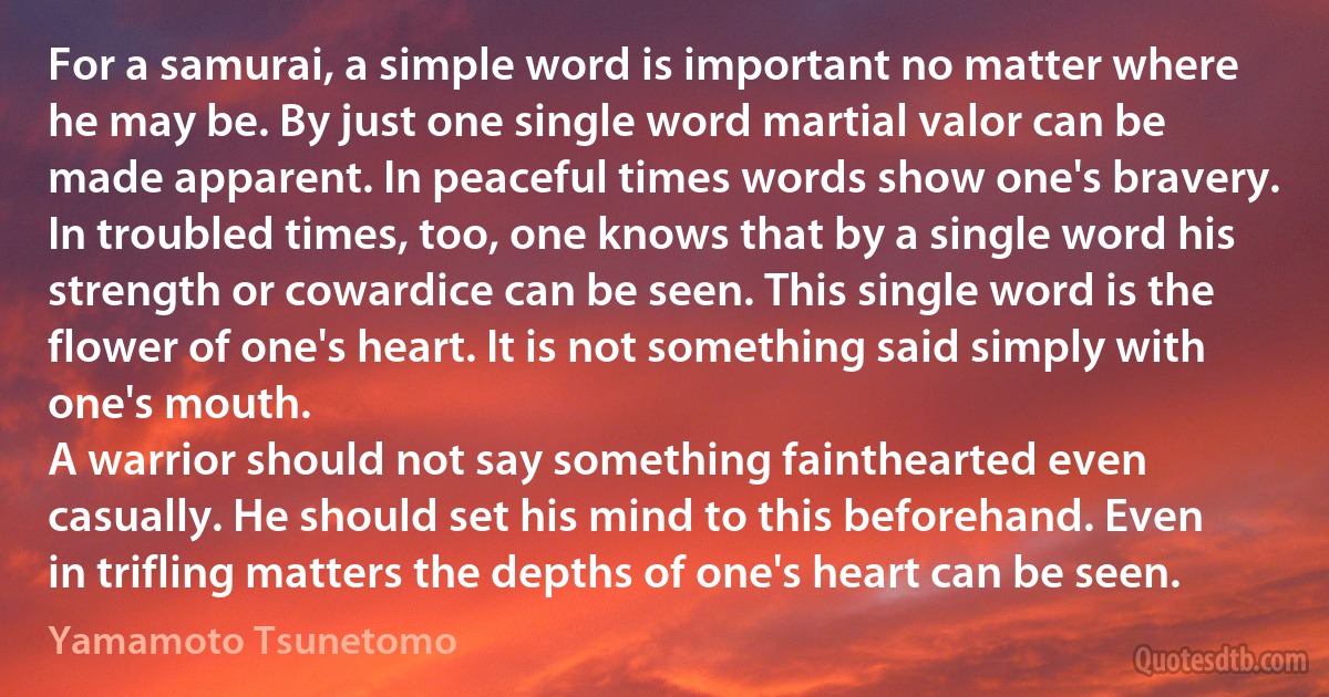 For a samurai, a simple word is important no matter where he may be. By just one single word martial valor can be made apparent. In peaceful times words show one's bravery. In troubled times, too, one knows that by a single word his strength or cowardice can be seen. This single word is the flower of one's heart. It is not something said simply with one's mouth.
A warrior should not say something fainthearted even casually. He should set his mind to this beforehand. Even in trifling matters the depths of one's heart can be seen. (Yamamoto Tsunetomo)