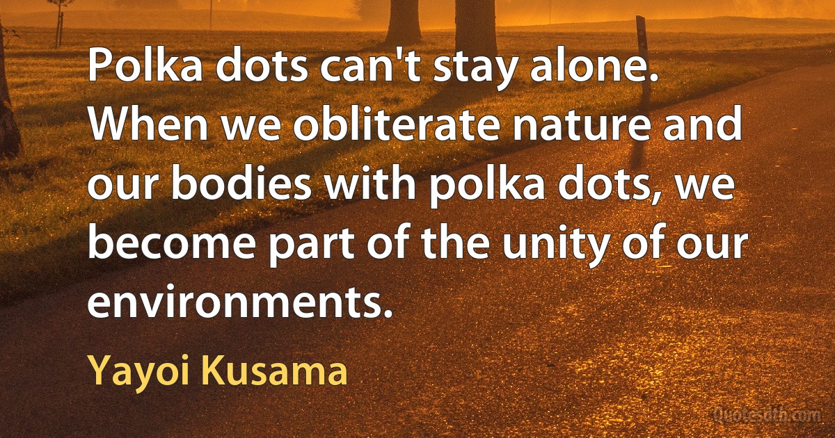 Polka dots can't stay alone. When we obliterate nature and our bodies with polka dots, we become part of the unity of our environments. (Yayoi Kusama)