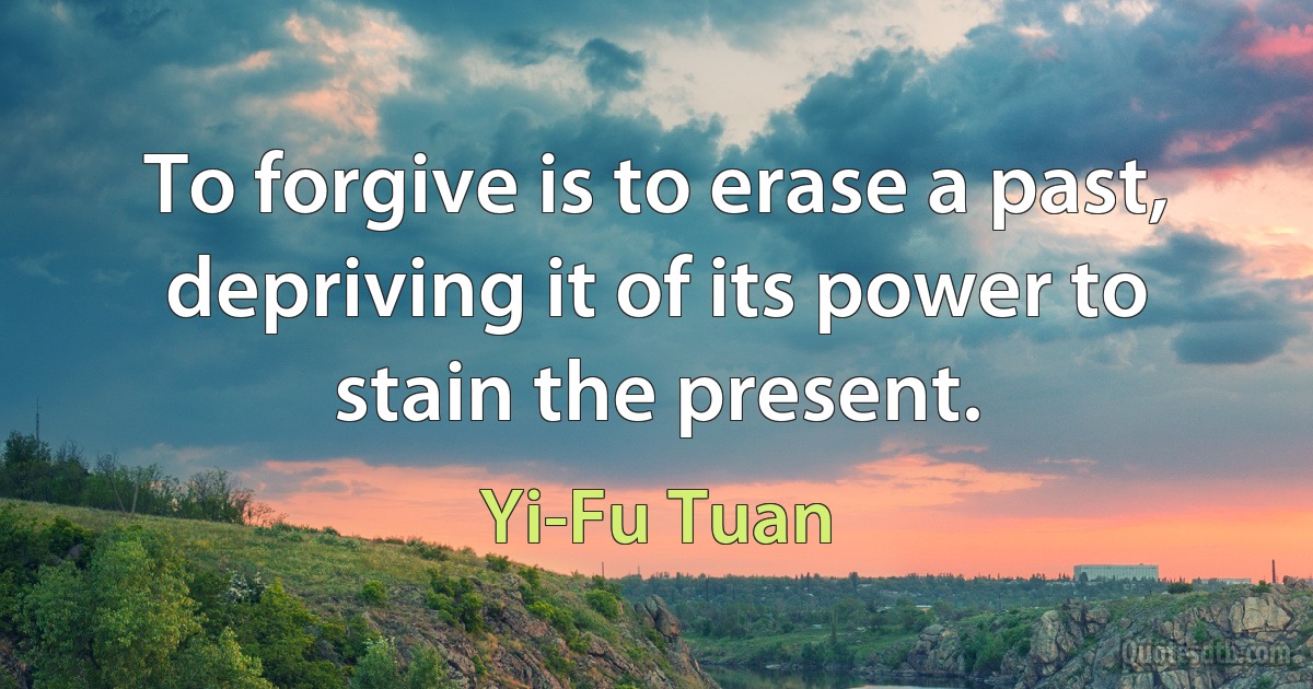 To forgive is to erase a past, depriving it of its power to stain the present. (Yi-Fu Tuan)