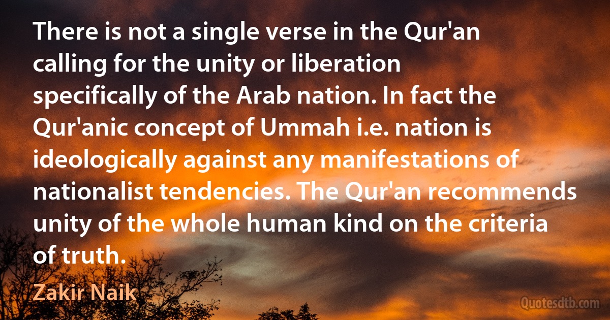 There is not a single verse in the Qur'an calling for the unity or liberation specifically of the Arab nation. In fact the Qur'anic concept of Ummah i.e. nation is ideologically against any manifestations of nationalist tendencies. The Qur'an recommends unity of the whole human kind on the criteria of truth. (Zakir Naik)