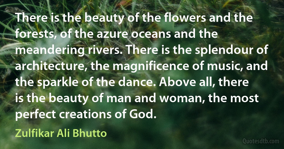 There is the beauty of the flowers and the forests, of the azure oceans and the meandering rivers. There is the splendour of architecture, the magnificence of music, and the sparkle of the dance. Above all, there is the beauty of man and woman, the most perfect creations of God. (Zulfikar Ali Bhutto)