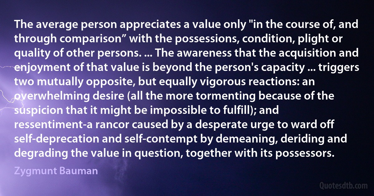 The average person appreciates a value only "in the course of, and through comparison” with the possessions, condition, plight or quality of other persons. ... The awareness that the acquisition and enjoyment of that value is beyond the person's capacity ... triggers two mutually opposite, but equally vigorous reactions: an overwhelming desire (all the more tormenting because of the suspicion that it might be impossible to fulfill); and ressentiment-a rancor caused by a desperate urge to ward off self-deprecation and self-contempt by demeaning, deriding and degrading the value in question, together with its possessors. (Zygmunt Bauman)