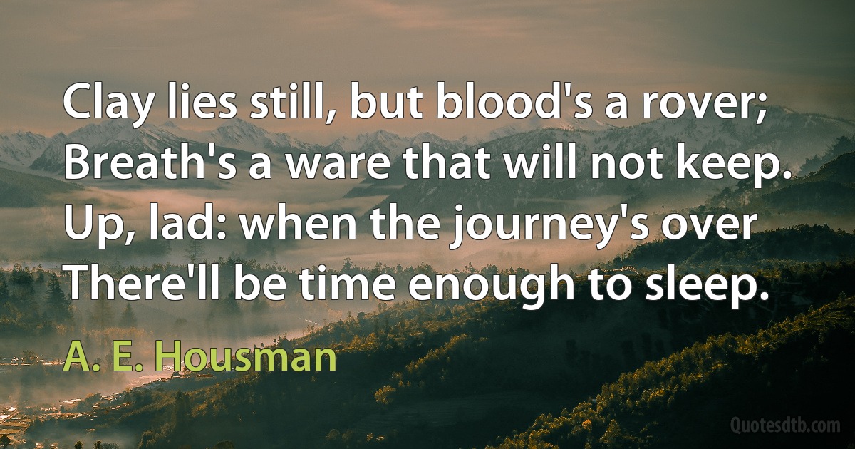 Clay lies still, but blood's a rover;
Breath's a ware that will not keep.
Up, lad: when the journey's over
There'll be time enough to sleep. (A. E. Housman)