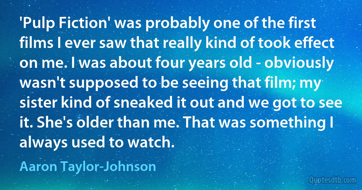 'Pulp Fiction' was probably one of the first films I ever saw that really kind of took effect on me. I was about four years old - obviously wasn't supposed to be seeing that film; my sister kind of sneaked it out and we got to see it. She's older than me. That was something I always used to watch. (Aaron Taylor-Johnson)