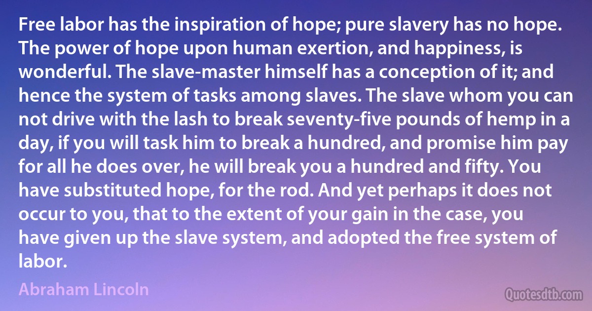 Free labor has the inspiration of hope; pure slavery has no hope. The power of hope upon human exertion, and happiness, is wonderful. The slave-master himself has a conception of it; and hence the system of tasks among slaves. The slave whom you can not drive with the lash to break seventy-five pounds of hemp in a day, if you will task him to break a hundred, and promise him pay for all he does over, he will break you a hundred and fifty. You have substituted hope, for the rod. And yet perhaps it does not occur to you, that to the extent of your gain in the case, you have given up the slave system, and adopted the free system of labor. (Abraham Lincoln)