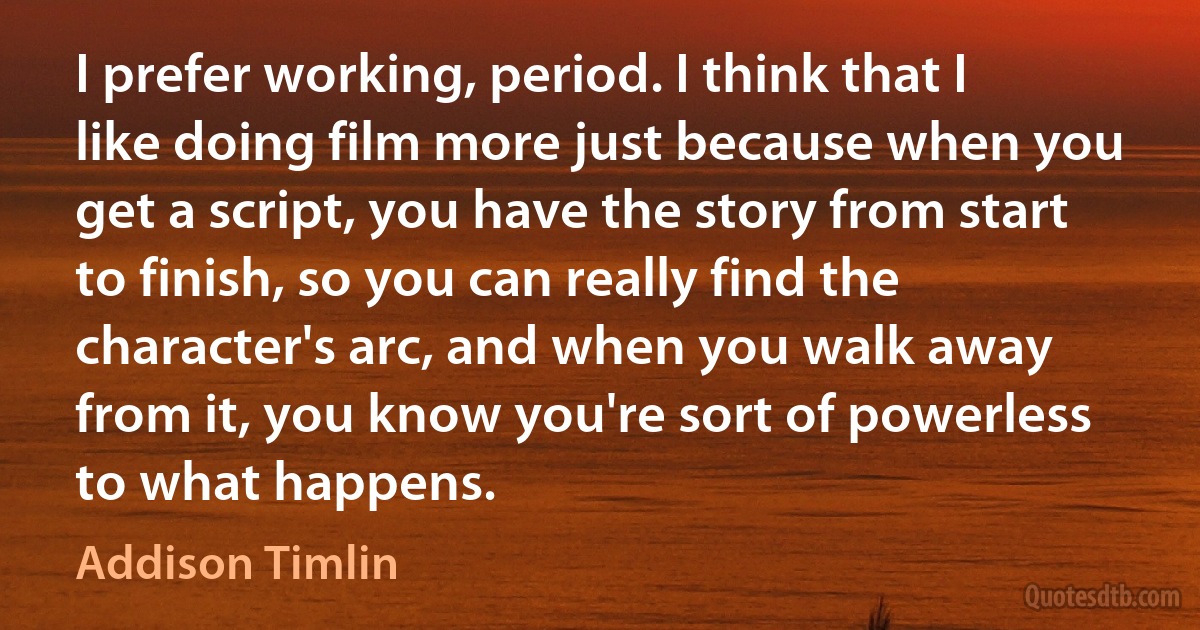 I prefer working, period. I think that I like doing film more just because when you get a script, you have the story from start to finish, so you can really find the character's arc, and when you walk away from it, you know you're sort of powerless to what happens. (Addison Timlin)