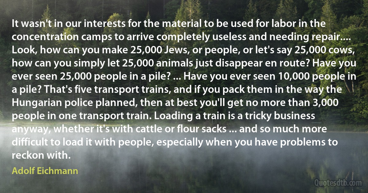 It wasn't in our interests for the material to be used for labor in the concentration camps to arrive completely useless and needing repair.... Look, how can you make 25,000 Jews, or people, or let's say 25,000 cows, how can you simply let 25,000 animals just disappear en route? Have you ever seen 25,000 people in a pile? ... Have you ever seen 10,000 people in a pile? That's five transport trains, and if you pack them in the way the Hungarian police planned, then at best you'll get no more than 3,000 people in one transport train. Loading a train is a tricky business anyway, whether it's with cattle or flour sacks ... and so much more difficult to load it with people, especially when you have problems to reckon with. (Adolf Eichmann)