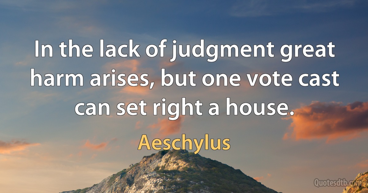 In the lack of judgment great harm arises, but one vote cast can set right a house. (Aeschylus)