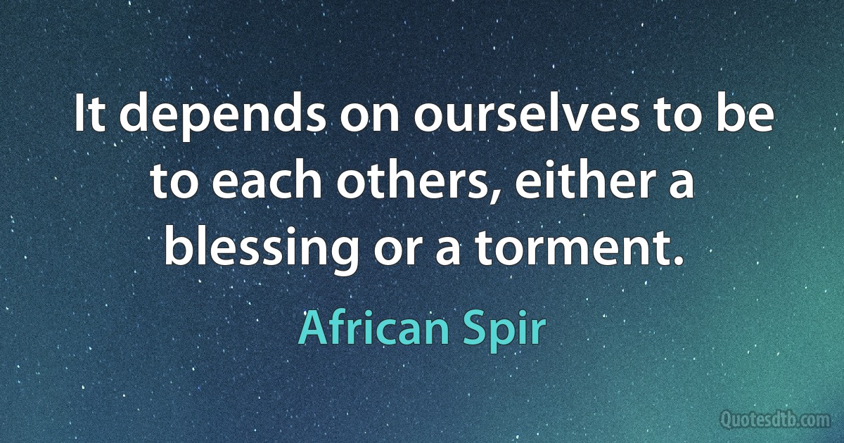 It depends on ourselves to be to each others, either a blessing or a torment. (African Spir)