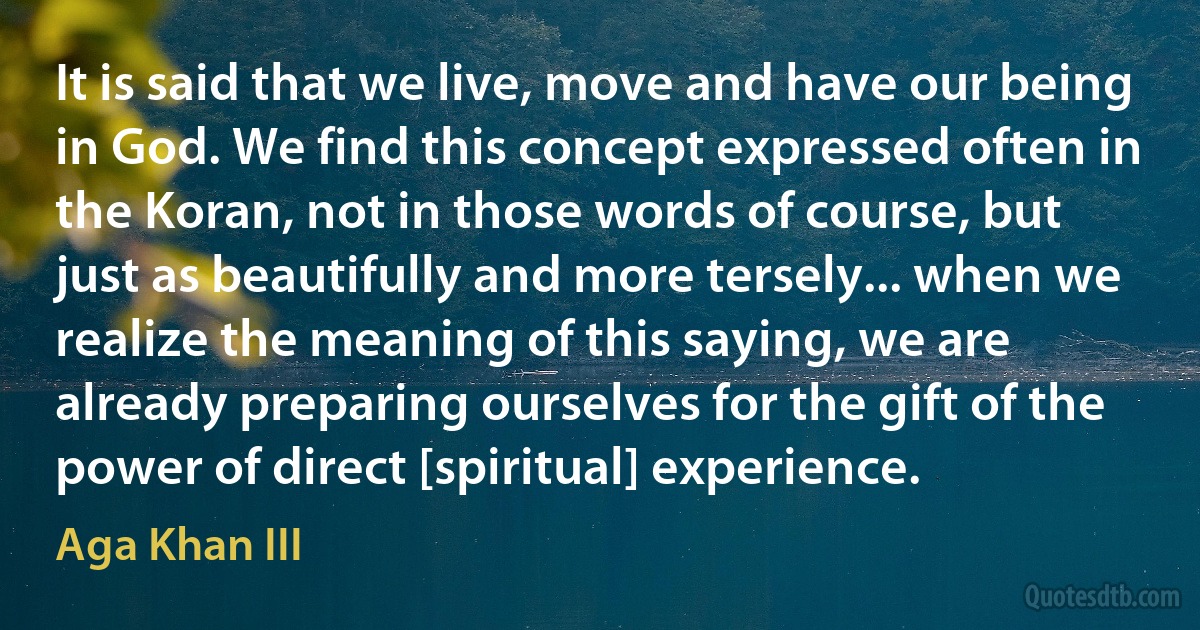 It is said that we live, move and have our being in God. We find this concept expressed often in the Koran, not in those words of course, but just as beautifully and more tersely... when we realize the meaning of this saying, we are already preparing ourselves for the gift of the power of direct [spiritual] experience. (Aga Khan III)