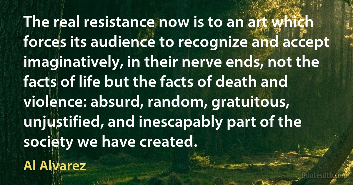 The real resistance now is to an art which forces its audience to recognize and accept imaginatively, in their nerve ends, not the facts of life but the facts of death and violence: absurd, random, gratuitous, unjustified, and inescapably part of the society we have created. (Al Alvarez)