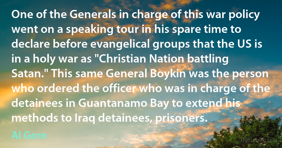 One of the Generals in charge of this war policy went on a speaking tour in his spare time to declare before evangelical groups that the US is in a holy war as "Christian Nation battling Satan." This same General Boykin was the person who ordered the officer who was in charge of the detainees in Guantanamo Bay to extend his methods to Iraq detainees, prisoners. (Al Gore)