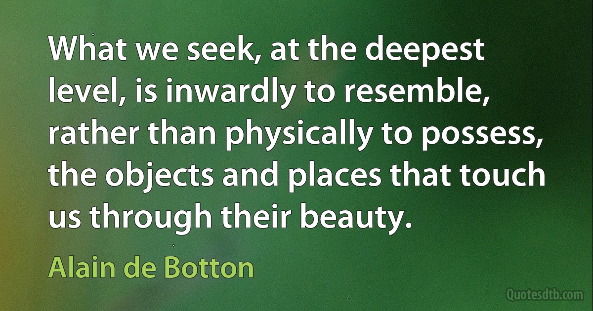 What we seek, at the deepest level, is inwardly to resemble, rather than physically to possess, the objects and places that touch us through their beauty. (Alain de Botton)