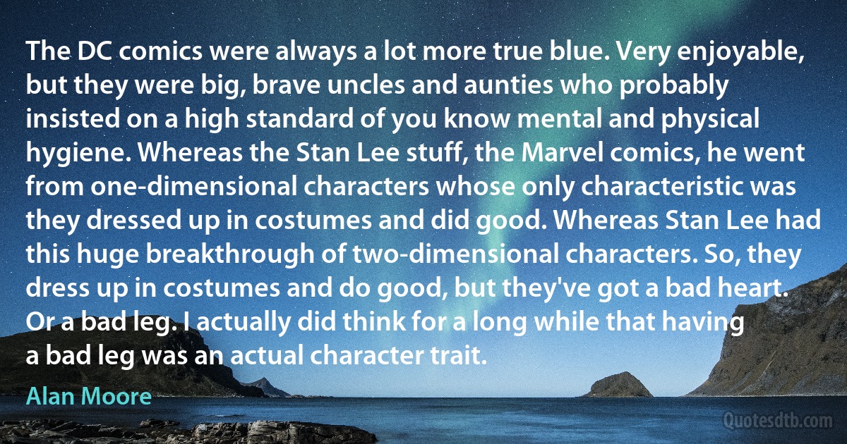 The DC comics were always a lot more true blue. Very enjoyable, but they were big, brave uncles and aunties who probably insisted on a high standard of you know mental and physical hygiene. Whereas the Stan Lee stuff, the Marvel comics, he went from one-dimensional characters whose only characteristic was they dressed up in costumes and did good. Whereas Stan Lee had this huge breakthrough of two-dimensional characters. So, they dress up in costumes and do good, but they've got a bad heart. Or a bad leg. I actually did think for a long while that having a bad leg was an actual character trait. (Alan Moore)