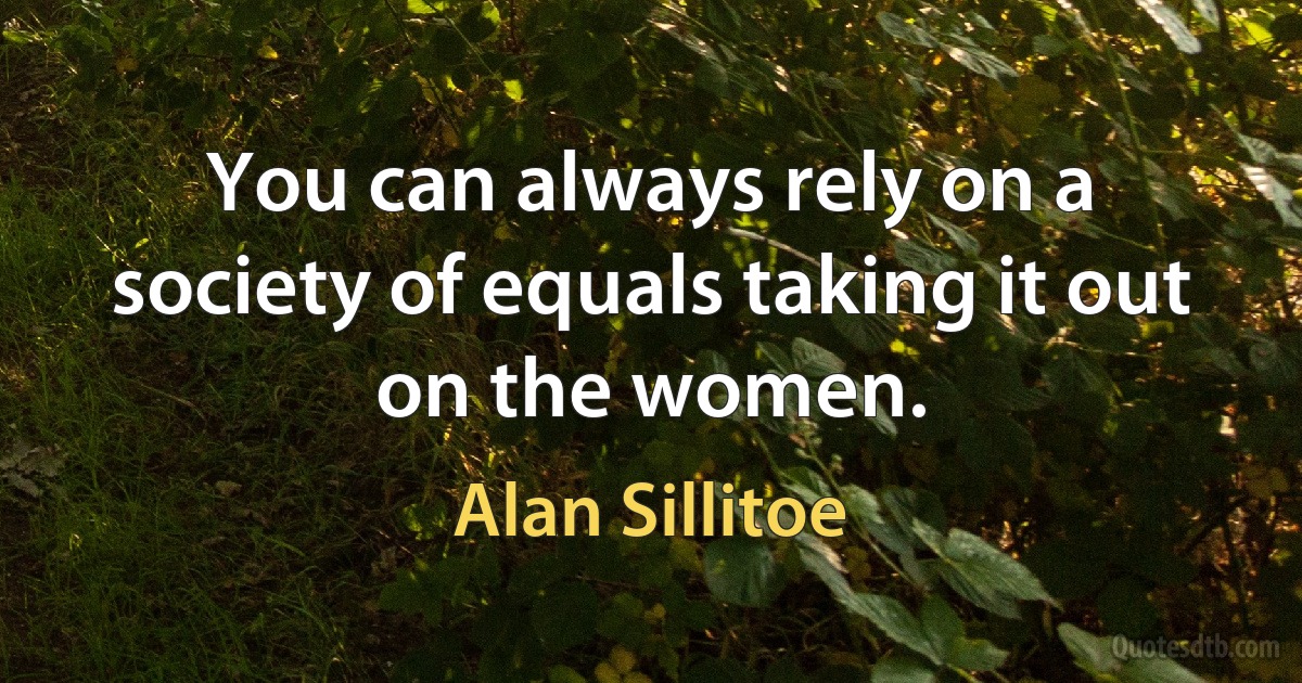 You can always rely on a society of equals taking it out on the women. (Alan Sillitoe)