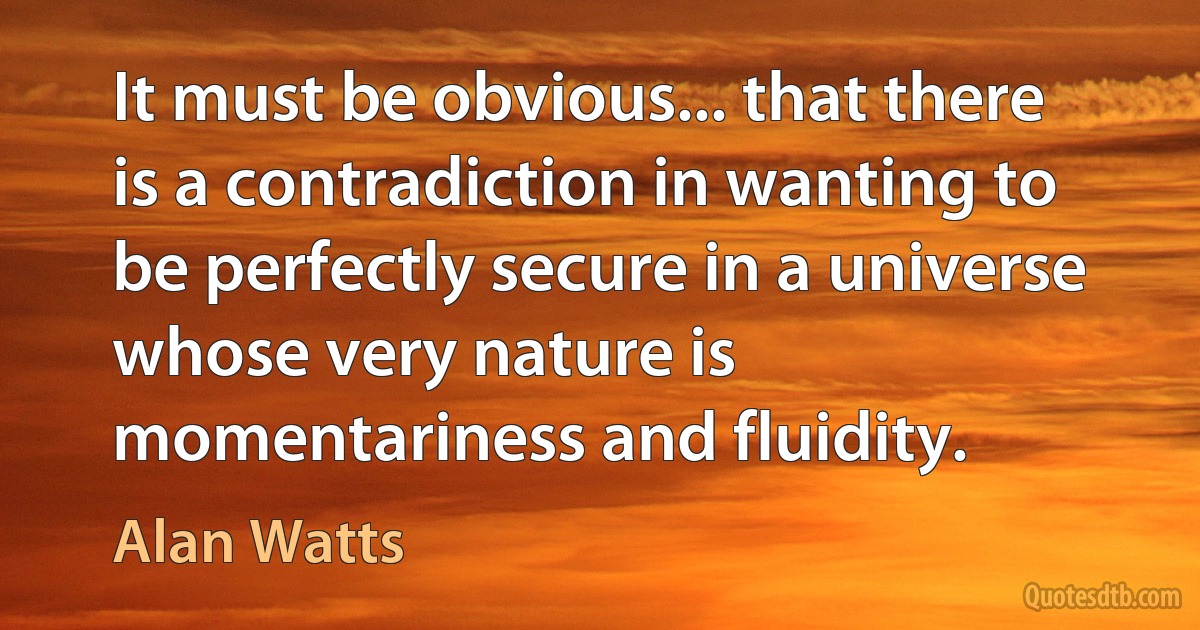 It must be obvious... that there is a contradiction in wanting to be perfectly secure in a universe whose very nature is momentariness and fluidity. (Alan Watts)