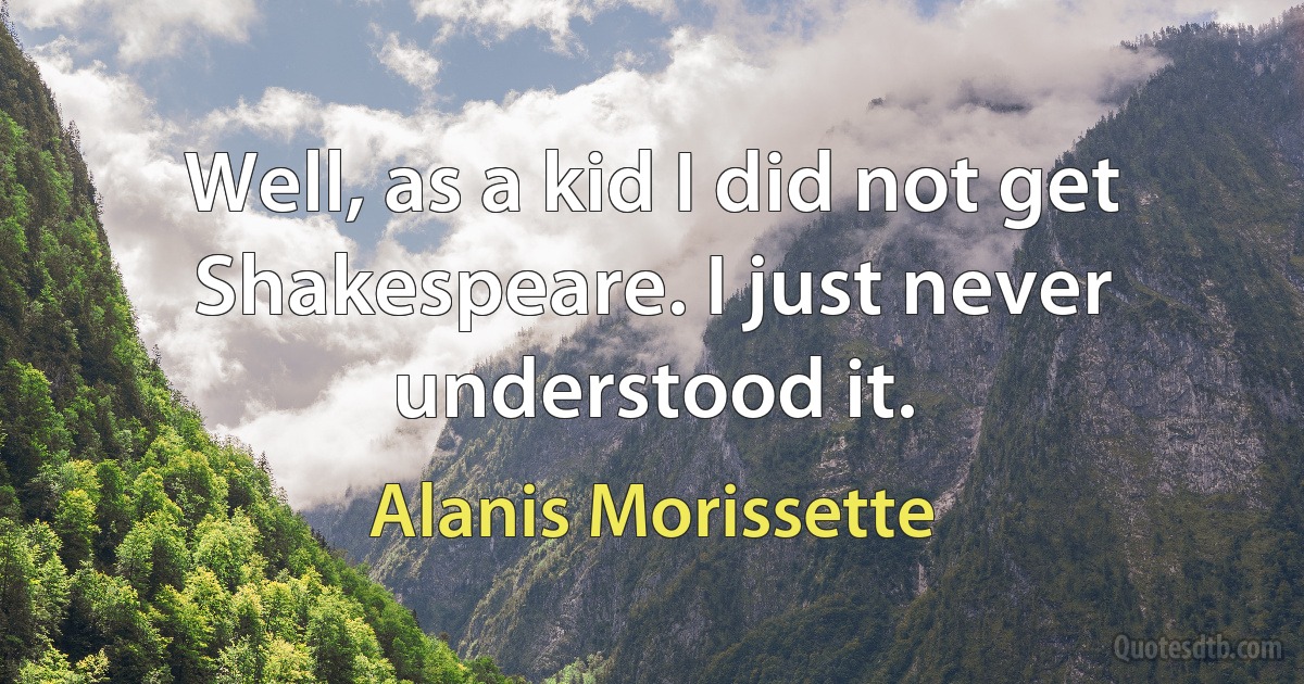 Well, as a kid I did not get Shakespeare. I just never understood it. (Alanis Morissette)