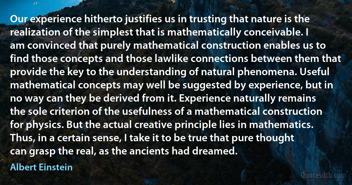 Our experience hitherto justifies us in trusting that nature is the realization of the simplest that is mathematically conceivable. I am convinced that purely mathematical construction enables us to find those concepts and those lawlike connections between them that provide the key to the understanding of natural phenomena. Useful mathematical concepts may well be suggested by experience, but in no way can they be derived from it. Experience naturally remains the sole criterion of the usefulness of a mathematical construction for physics. But the actual creative principle lies in mathematics. Thus, in a certain sense, I take it to be true that pure thought can grasp the real, as the ancients had dreamed. (Albert Einstein)