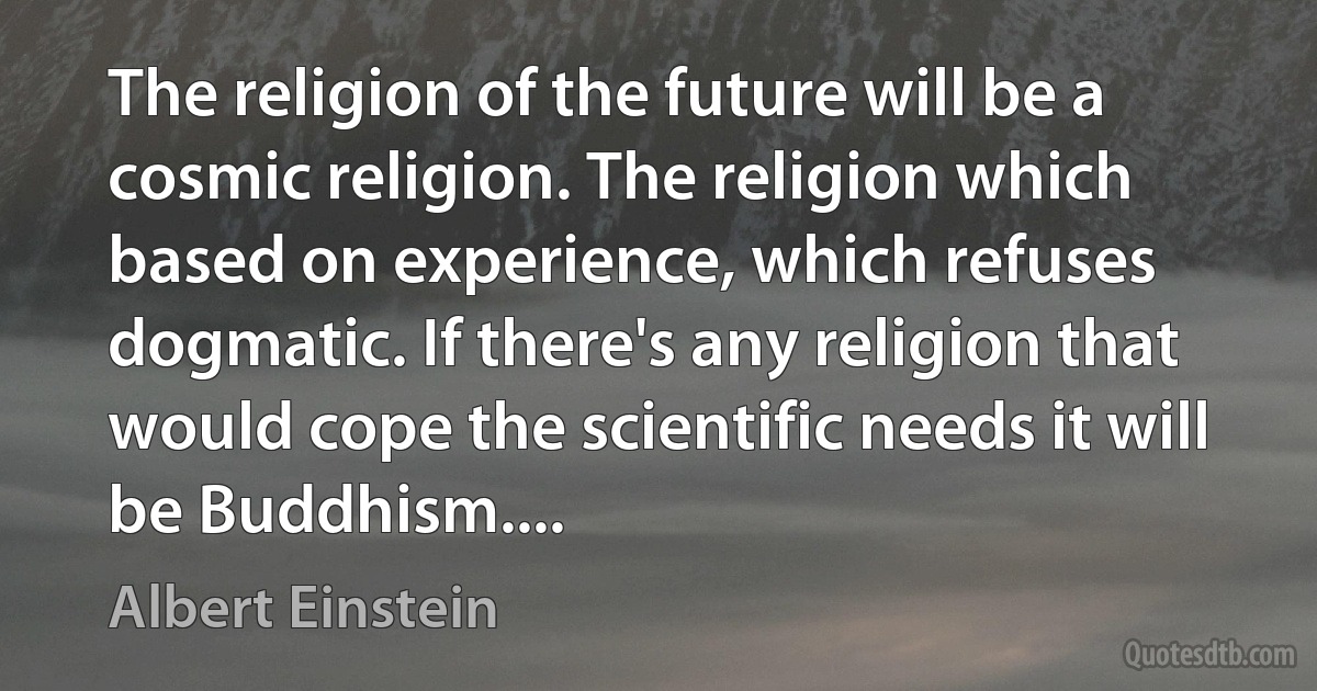 The religion of the future will be a cosmic religion. The religion which based on experience, which refuses dogmatic. If there's any religion that would cope the scientific needs it will be Buddhism.... (Albert Einstein)