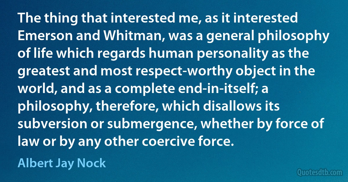 The thing that interested me, as it interested Emerson and Whitman, was a general philosophy of life which regards human personality as the greatest and most respect-worthy object in the world, and as a complete end-in-itself; a philosophy, therefore, which disallows its subversion or submergence, whether by force of law or by any other coercive force. (Albert Jay Nock)