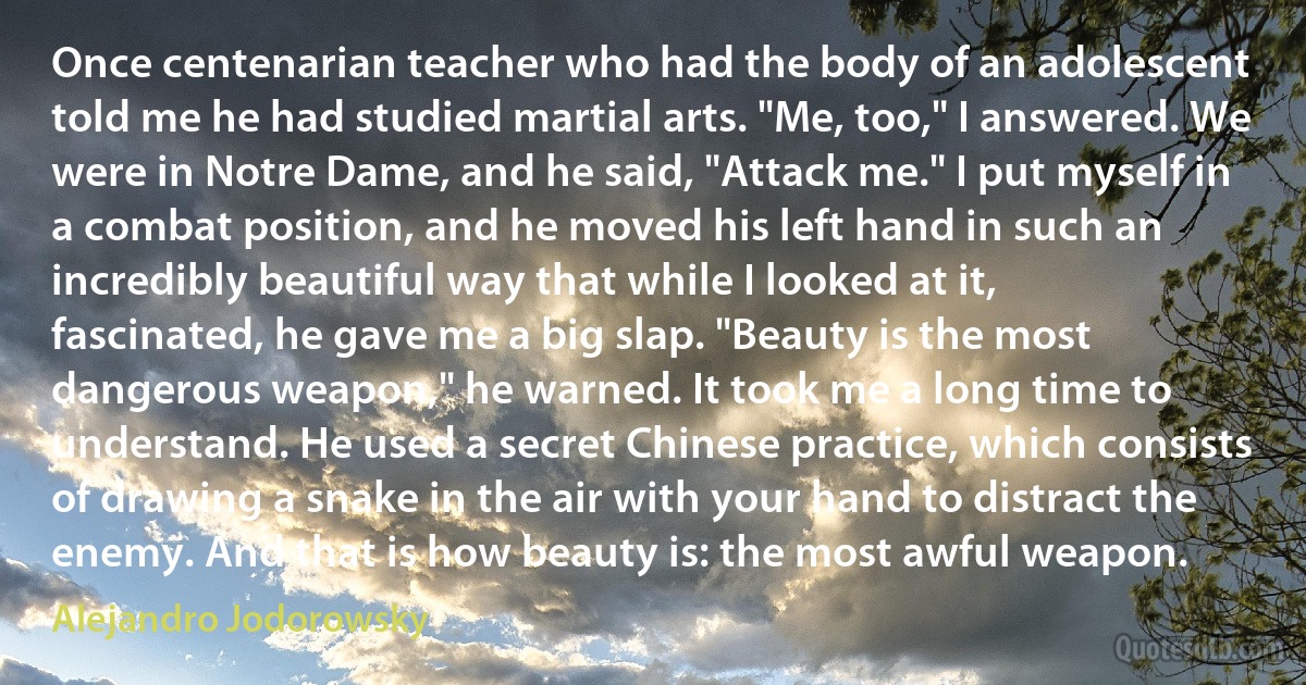 Once centenarian teacher who had the body of an adolescent told me he had studied martial arts. "Me, too," I answered. We were in Notre Dame, and he said, "Attack me." I put myself in a combat position, and he moved his left hand in such an incredibly beautiful way that while I looked at it, fascinated, he gave me a big slap. "Beauty is the most dangerous weapon," he warned. It took me a long time to understand. He used a secret Chinese practice, which consists of drawing a snake in the air with your hand to distract the enemy. And that is how beauty is: the most awful weapon. (Alejandro Jodorowsky)