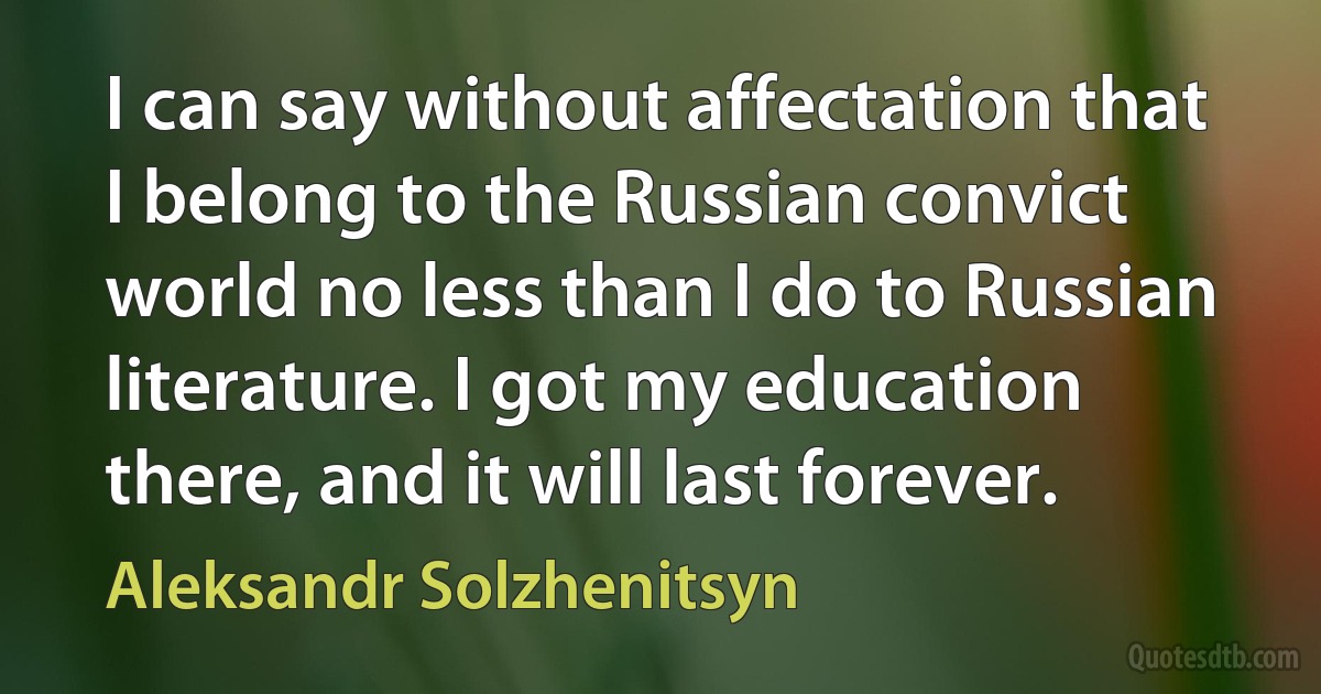 I can say without affectation that I belong to the Russian convict world no less than I do to Russian literature. I got my education there, and it will last forever. (Aleksandr Solzhenitsyn)