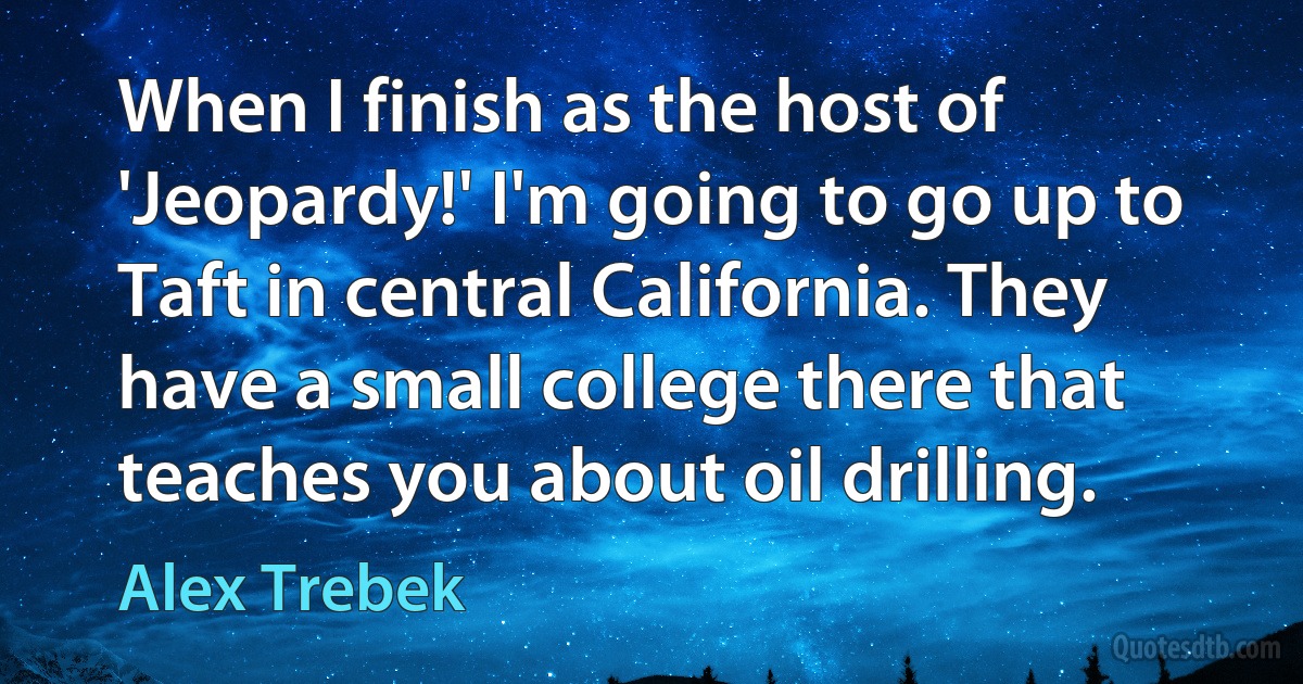 When I finish as the host of 'Jeopardy!' I'm going to go up to Taft in central California. They have a small college there that teaches you about oil drilling. (Alex Trebek)