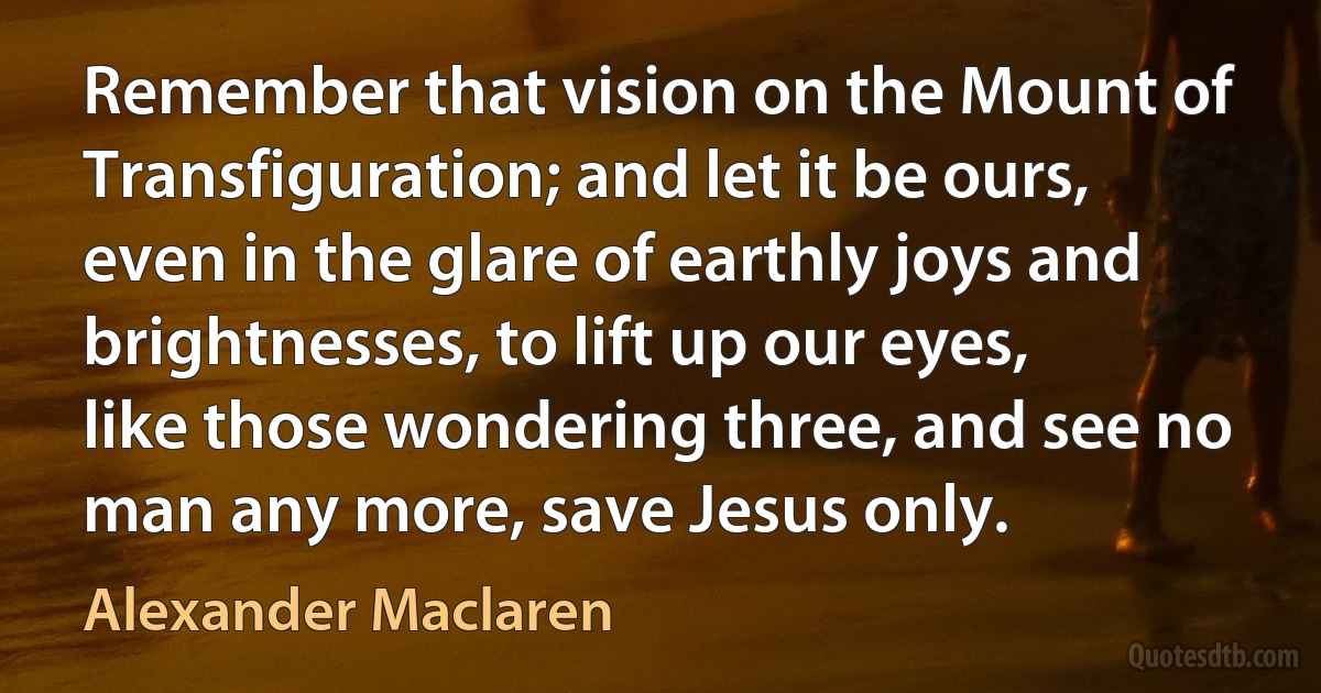 Remember that vision on the Mount of Transfiguration; and let it be ours, even in the glare of earthly joys and brightnesses, to lift up our eyes, like those wondering three, and see no man any more, save Jesus only. (Alexander Maclaren)