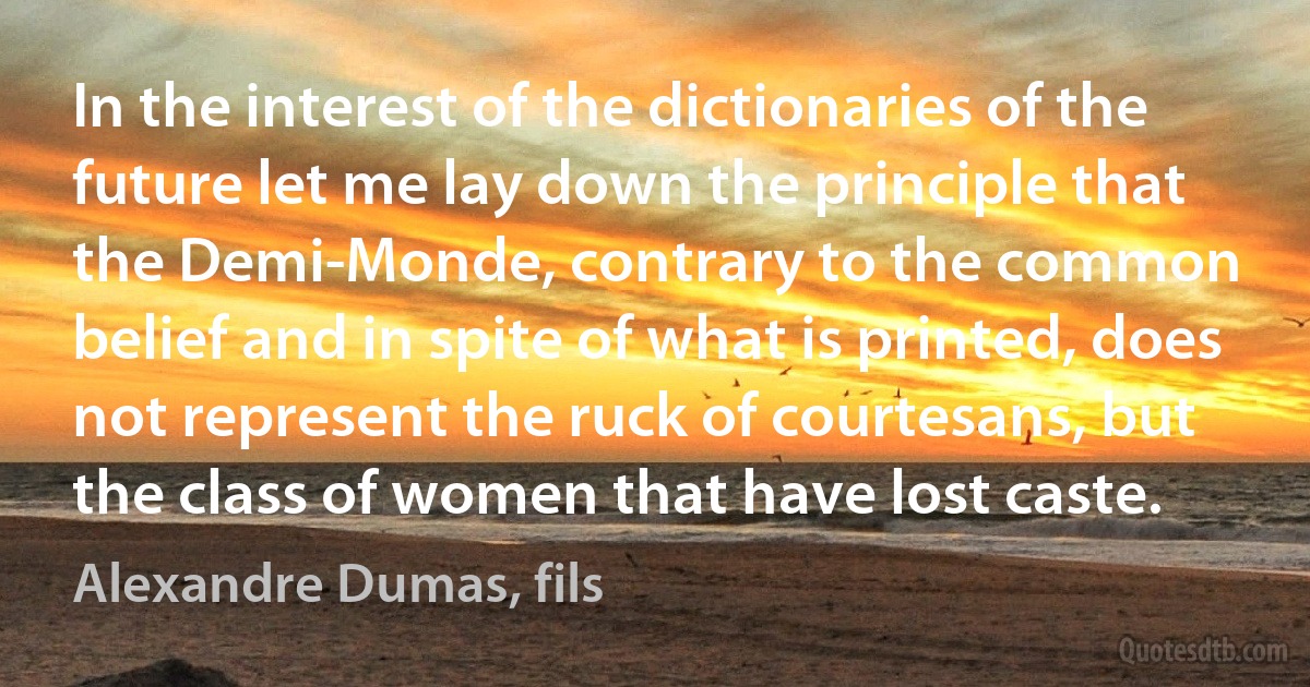 In the interest of the dictionaries of the future let me lay down the principle that the Demi-Monde, contrary to the common belief and in spite of what is printed, does not represent the ruck of courtesans, but the class of women that have lost caste. (Alexandre Dumas, fils)