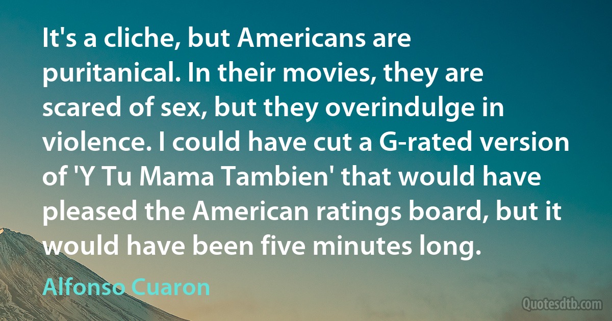 It's a cliche, but Americans are puritanical. In their movies, they are scared of sex, but they overindulge in violence. I could have cut a G-rated version of 'Y Tu Mama Tambien' that would have pleased the American ratings board, but it would have been five minutes long. (Alfonso Cuaron)