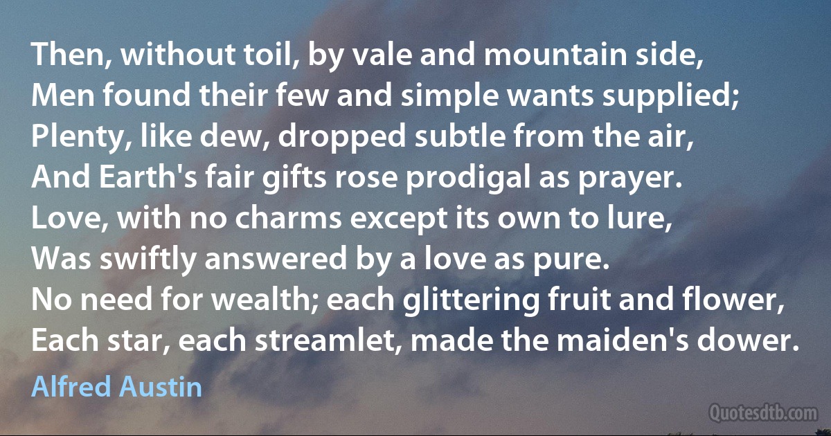 Then, without toil, by vale and mountain side,
Men found their few and simple wants supplied;
Plenty, like dew, dropped subtle from the air,
And Earth's fair gifts rose prodigal as prayer.
Love, with no charms except its own to lure,
Was swiftly answered by a love as pure.
No need for wealth; each glittering fruit and flower,
Each star, each streamlet, made the maiden's dower. (Alfred Austin)