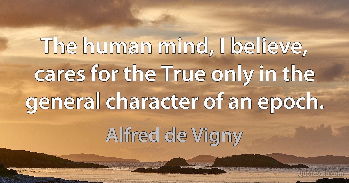 The human mind, I believe, cares for the True only in the general character of an epoch. (Alfred de Vigny)