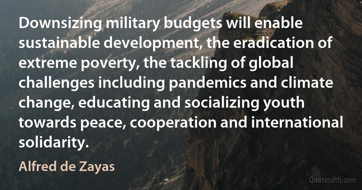 Downsizing military budgets will enable sustainable development, the eradication of extreme poverty, the tackling of global challenges including pandemics and climate change, educating and socializing youth towards peace, cooperation and international solidarity. (Alfred de Zayas)