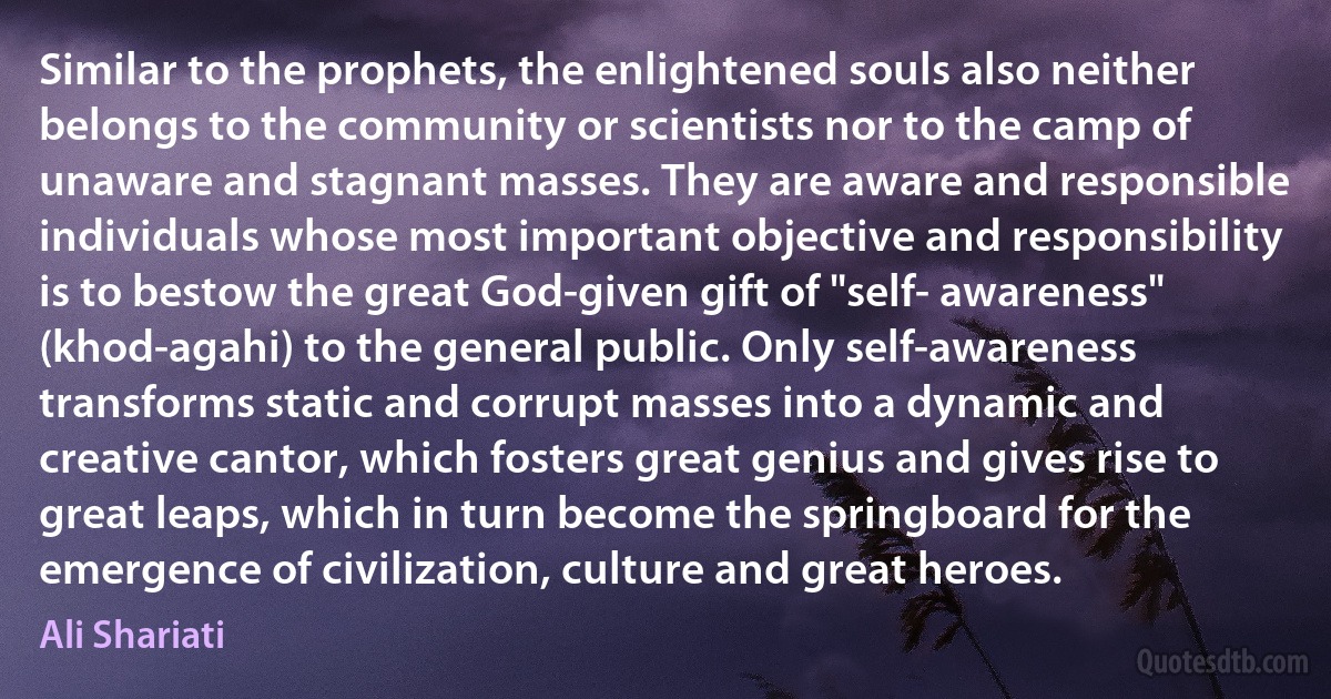 Similar to the prophets, the enlightened souls also neither belongs to the community or scientists nor to the camp of unaware and stagnant masses. They are aware and responsible individuals whose most important objective and responsibility is to bestow the great God-given gift of "self- awareness" (khod-agahi) to the general public. Only self-awareness transforms static and corrupt masses into a dynamic and creative cantor, which fosters great genius and gives rise to great leaps, which in turn become the springboard for the emergence of civilization, culture and great heroes. (Ali Shariati)