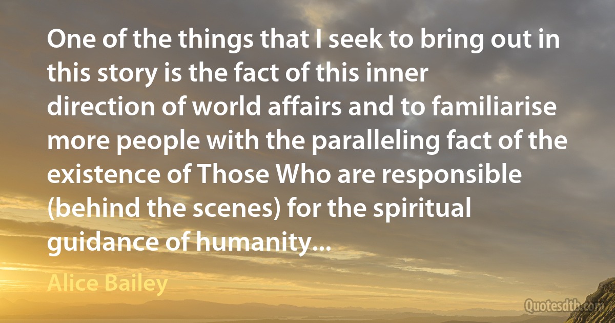 One of the things that I seek to bring out in this story is the fact of this inner direction of world affairs and to familiarise more people with the paralleling fact of the existence of Those Who are responsible (behind the scenes) for the spiritual guidance of humanity... (Alice Bailey)