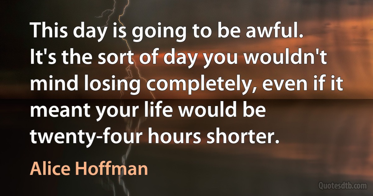 This day is going to be awful. It's the sort of day you wouldn't mind losing completely, even if it meant your life would be twenty-four hours shorter. (Alice Hoffman)