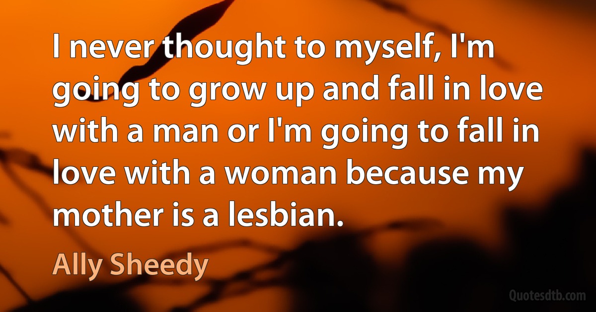 I never thought to myself, I'm going to grow up and fall in love with a man or I'm going to fall in love with a woman because my mother is a lesbian. (Ally Sheedy)