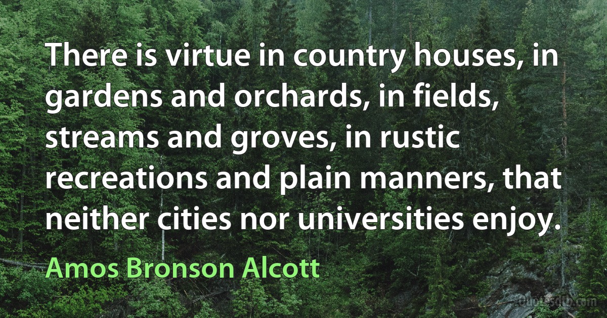 There is virtue in country houses, in gardens and orchards, in fields, streams and groves, in rustic recreations and plain manners, that neither cities nor universities enjoy. (Amos Bronson Alcott)